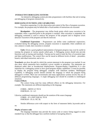 INTERACTIVE DEBUGGING SYSTEMS
An interactive debugging system provides programmers with facilities that aid in testing
and debugging of programs interactively.
DEBUGGING FUNCTIONS AND CAPABILITIES
Execution sequencing: It is the observation and control of the flow of program execution.
For example, the program may be halted after a fixed number of instructions are executed.
Breakpoints – The programmer may define break points which cause execution to be
suspended, when a specified point in the program is reached. After execution is suspended, the
debugging command is used to analyze the progress of the program and to diagnose errors
detected. Execution of the program can then be removed.
Conditional Expressions – Programmers can define some conditional expressions,
evaluated during the debugging session, program execution is suspended, when conditions are
met, analysis is made, later execution is resumed
Gaits- Given a good graphical representation of program progress may even be useful in
running the program in various speeds called gaits. A Debugging system should also provide
functions such as tracing and traceback. Tracing can be used to track the flow of execution logic
and data modifications. The control flow can be traced at different levels of detail – procedure,
branch, individual instruction, and so on…
Traceback can show the path by which the current statement in the program was reached. It can
also show which statements have modified a given variable or parameter. The statements are
displayed rather than as hexadecimal displacements. Program-display Capabilities It is also
important for a debugging system to have good program display capabilities. It must be possible
to display the program being debugged, complete with statement numbers. Multilingual
Capability A debugging system should consider the language in which the program being
debugged is written. Most user environments and many applications systems involve the use of
different programming languages. A single debugging tool should be available to multilingual
situations.
Context Effects
The context being used has many different effects on the debugging interaction. For
example. The statements are different depending on the language
COBOL - MOVE 6.5 TO X
FORTRAN - X = 6.5
Likewise conditional statements should use the notation of the source language
COBOL - IF A NOT EQUAL TO B
FORTRAN - IF (A .NE. B)
Similar differences exist with respect to the form of statement labels, keywords and so
on.
Display of source code
The language translator may provide the source code or source listing tagged in some
standard way so that the debugger has a uniform method of navigating about it.
98
 