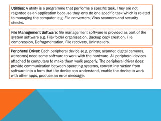 Utilities: A utility is a programme that performs a specific task. They are not
regarded as an application because they only do one specific task which is related
to managing the computer. e.g. File converters, Virus scanners and security
checks.
File Management Software: file management software is provided as part of the
system software e.g. File/folder organisation, Backup copy creation, File
compression, Defragmentation, File recovery, Uninstallers.

Peripheral Driver: Each peripheral device (e.g. printer, scanner, digital cameras,
webcams) need some software to work with the hardware. All peripheral devices
attached to computers to make them work properly. The peripheral driver does:
provide communication between operating systems, convert instruction from
software into a form that the device can understand, enable the device to work
with other apps, produce an error message.

 