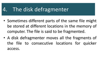 4. The disk defragmenter
• Sometimes different parts of the same file might
be stored at different locations in the memory of
computer. The file is said to be fragmented.
• A disk defragmenter moves all the fragments of
the file to consecutive locations for quicker
access.
 