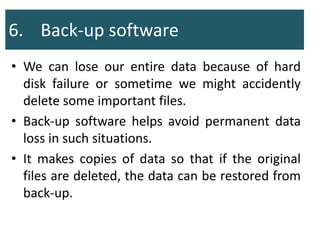 6. Back-up software
• We can lose our entire data because of hard
disk failure or sometime we might accidently
delete some important files.
• Back-up software helps avoid permanent data
loss in such situations.
• It makes copies of data so that if the original
files are deleted, the data can be restored from
back-up.
 