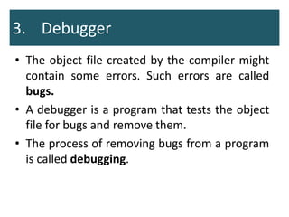 3. Debugger
• The object file created by the compiler might
contain some errors. Such errors are called
bugs.
• A debugger is a program that tests the object
file for bugs and remove them.
• The process of removing bugs from a program
is called debugging.
 