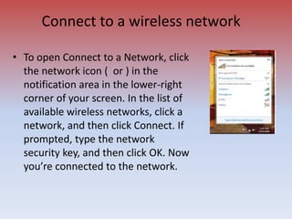 Connect to a wireless network
• To open Connect to a Network, click
the network icon ( or ) in the
notification area in the lower-right
corner of your screen. In the list of
available wireless networks, click a
network, and then click Connect. If
prompted, type the network
security key, and then click OK. Now
you’re connected to the network.
 