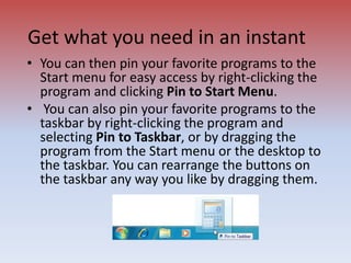Get what you need in an instant
• You can then pin your favorite programs to the
Start menu for easy access by right-clicking the
program and clicking Pin to Start Menu.
• You can also pin your favorite programs to the
taskbar by right-clicking the program and
selecting Pin to Taskbar, or by dragging the
program from the Start menu or the desktop to
the taskbar. You can rearrange the buttons on
the taskbar any way you like by dragging them.
 