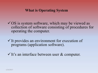1/23/2017
What is Operating System
OS is system software, which may be viewed as
collection of software consisting of procedures for
operating the computer.
It provides an environment for execution of
programs (application software).
It’s an interface between user & computer.
 