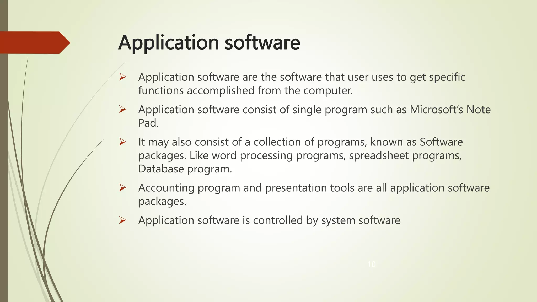 Application software
 Application software are the software that user uses to get specific
functions accomplished from the computer.
 Application software consist of single program such as Microsoft’s Note
Pad.
 It may also consist of a collection of programs, known as Software
packages. Like word processing programs, spreadsheet programs,
Database program.
 Accounting program and presentation tools are all application software
packages.
 Application software is controlled by system software
10
 