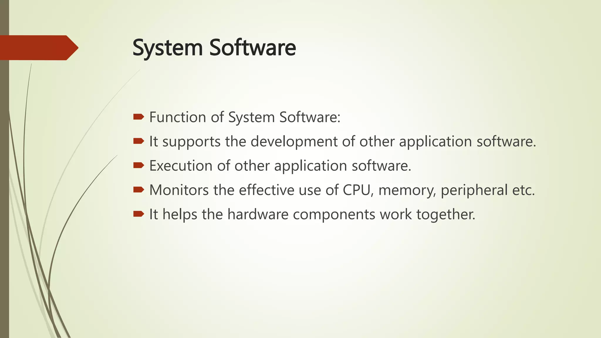 System Software
 Function of System Software:
 It supports the development of other application software.
 Execution of other application software.
 Monitors the effective use of CPU, memory, peripheral etc.
 It helps the hardware components work together.
 