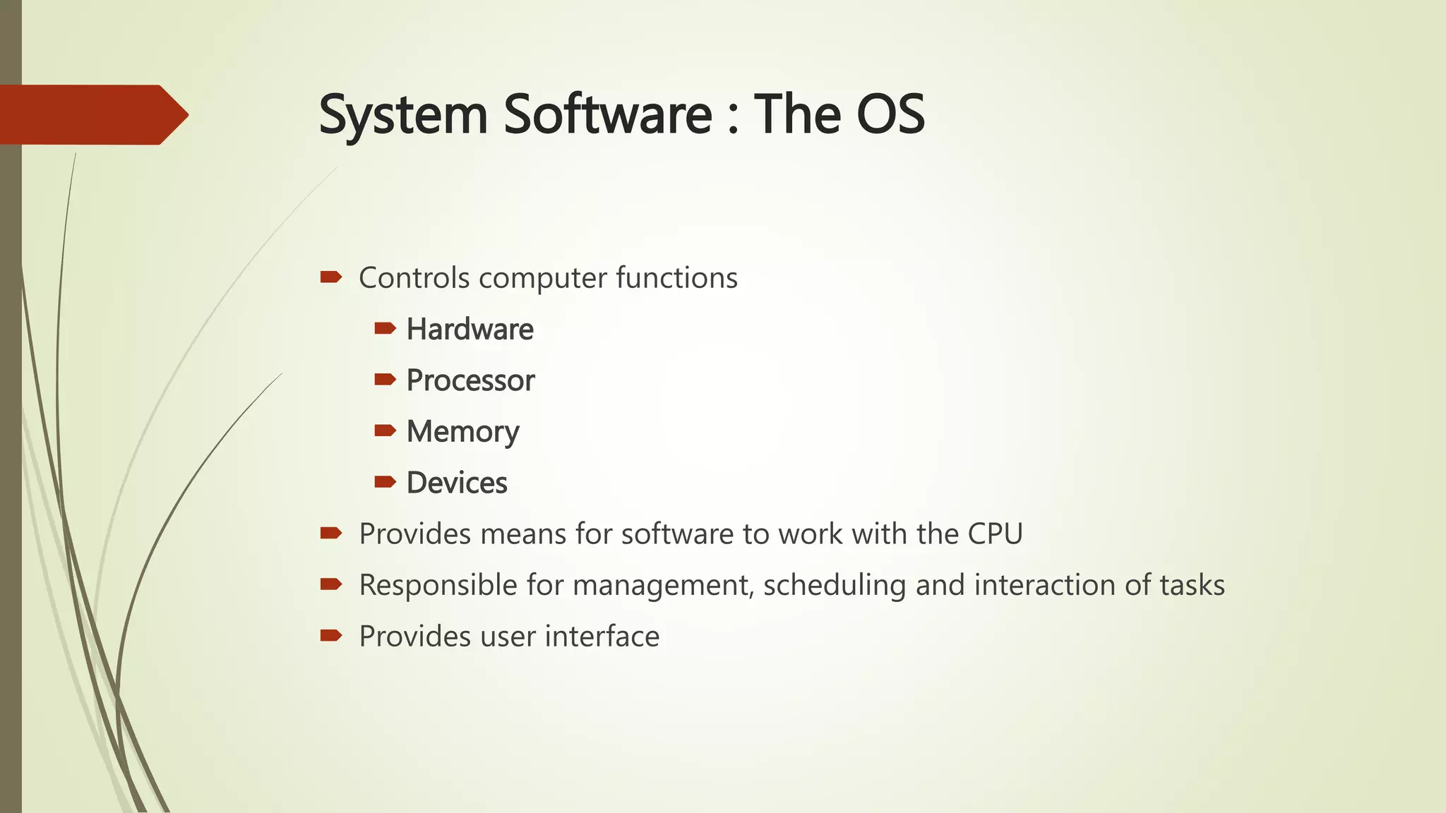 System Software : The OS
 Controls computer functions
 Hardware
 Processor
 Memory
 Devices
 Provides means for software to work with the CPU
 Responsible for management, scheduling and interaction of tasks
 Provides user interface
 