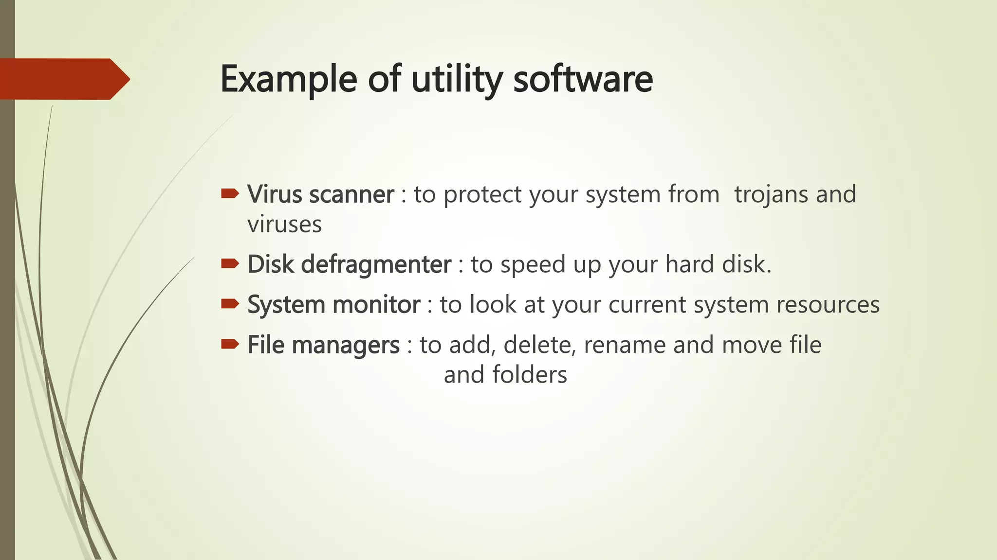 Example of utility software
 Virus scanner : to protect your system from trojans and
viruses
 Disk defragmenter : to speed up your hard disk.
 System monitor : to look at your current system resources
 File managers : to add, delete, rename and move file
and folders
 