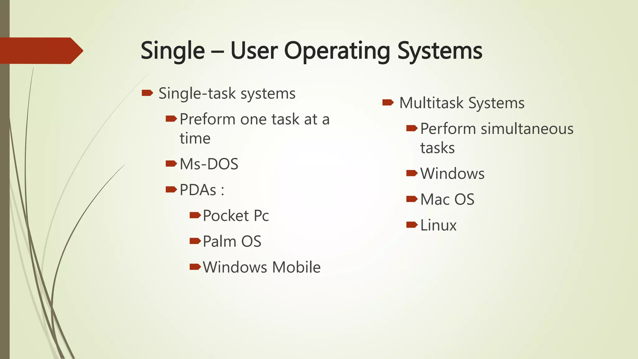 Single – User Operating Systems
 Single-task systems
Preform one task at a
time
Ms-DOS
PDAs :
Pocket Pc
Palm OS
Windows Mobile
 Multitask Systems
Perform simultaneous
tasks
Windows
Mac OS
Linux
 