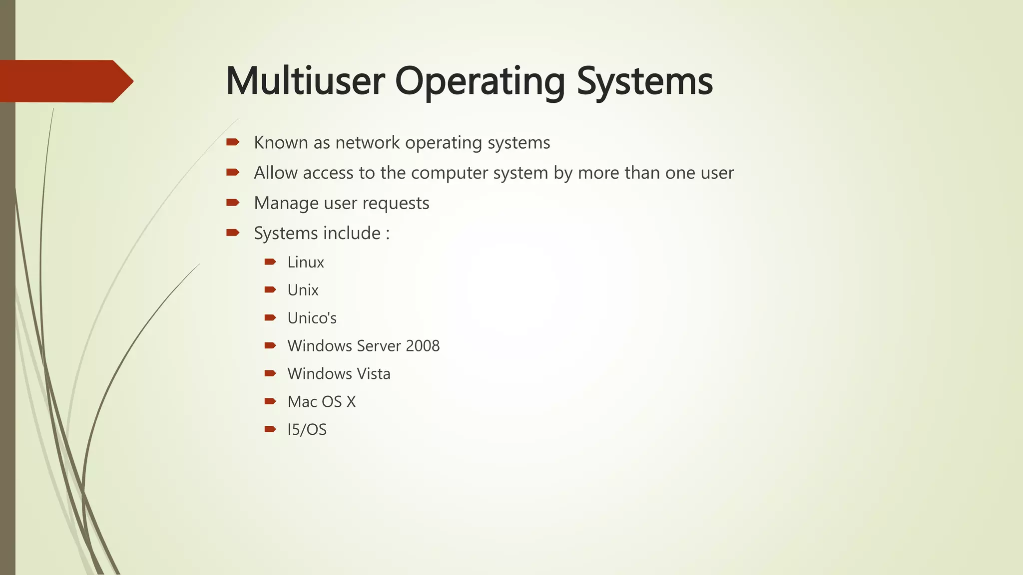 Multiuser Operating Systems
 Known as network operating systems
 Allow access to the computer system by more than one user
 Manage user requests
 Systems include :
 Linux
 Unix
 Unico's
 Windows Server 2008
 Windows Vista
 Mac OS X
 I5/OS
 