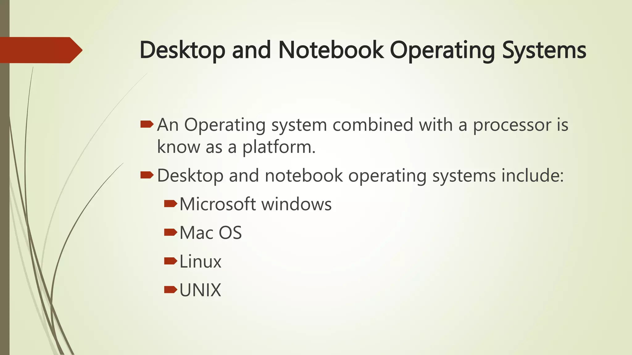 Desktop and Notebook Operating Systems
An Operating system combined with a processor is
know as a platform.
Desktop and notebook operating systems include:
Microsoft windows
Mac OS
Linux
UNIX
 