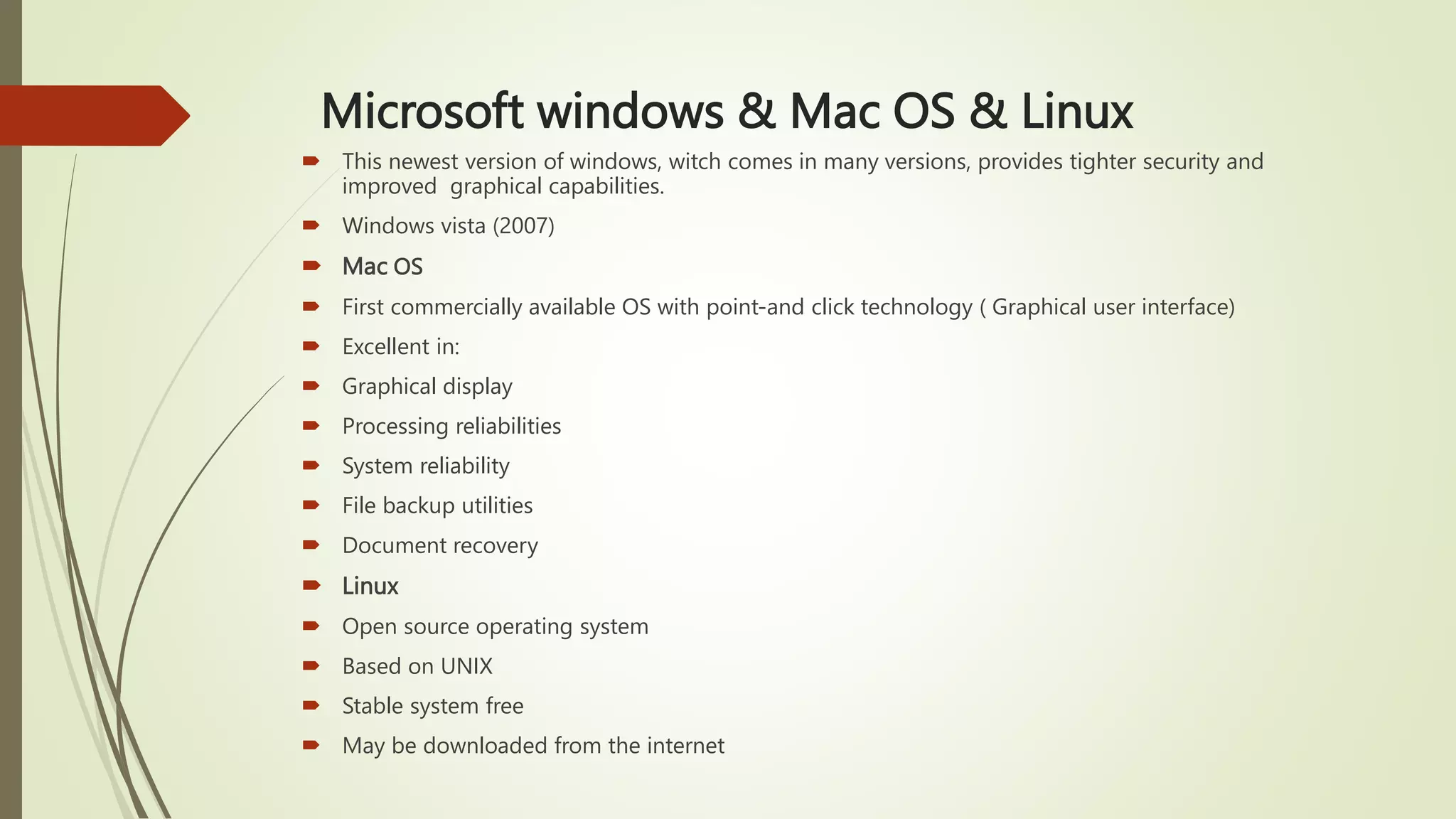 Microsoft windows & Mac OS & Linux
 This newest version of windows, witch comes in many versions, provides tighter security and
improved graphical capabilities.
 Windows vista (2007)
 Mac OS
 First commercially available OS with point-and click technology ( Graphical user interface)
 Excellent in:
 Graphical display
 Processing reliabilities
 System reliability
 File backup utilities
 Document recovery
 Linux
 Open source operating system
 Based on UNIX
 Stable system free
 May be downloaded from the internet
 