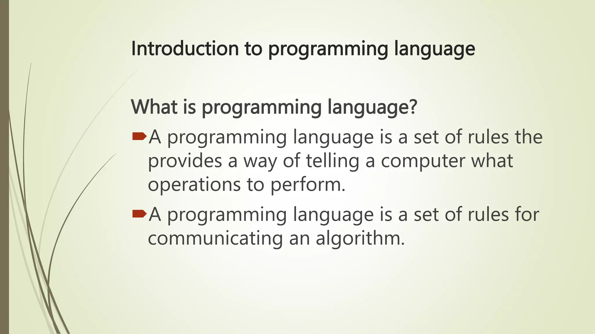 Introduction to programming language
What is programming language?
A programming language is a set of rules the
provides a way of telling a computer what
operations to perform.
A programming language is a set of rules for
communicating an algorithm.
 