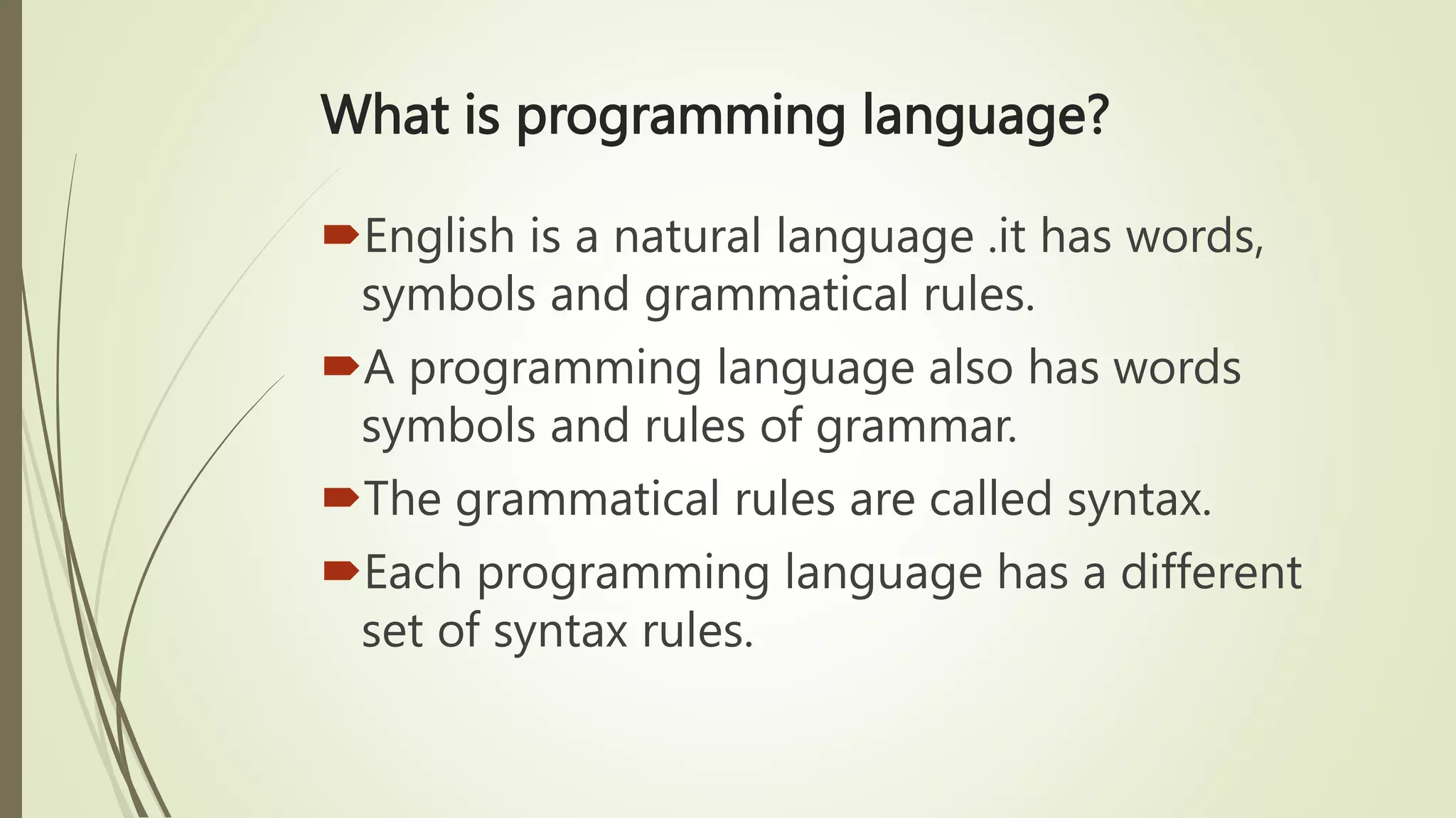 What is programming language?
English is a natural language .it has words,
symbols and grammatical rules.
A programming language also has words
symbols and rules of grammar.
The grammatical rules are called syntax.
Each programming language has a different
set of syntax rules.
 
