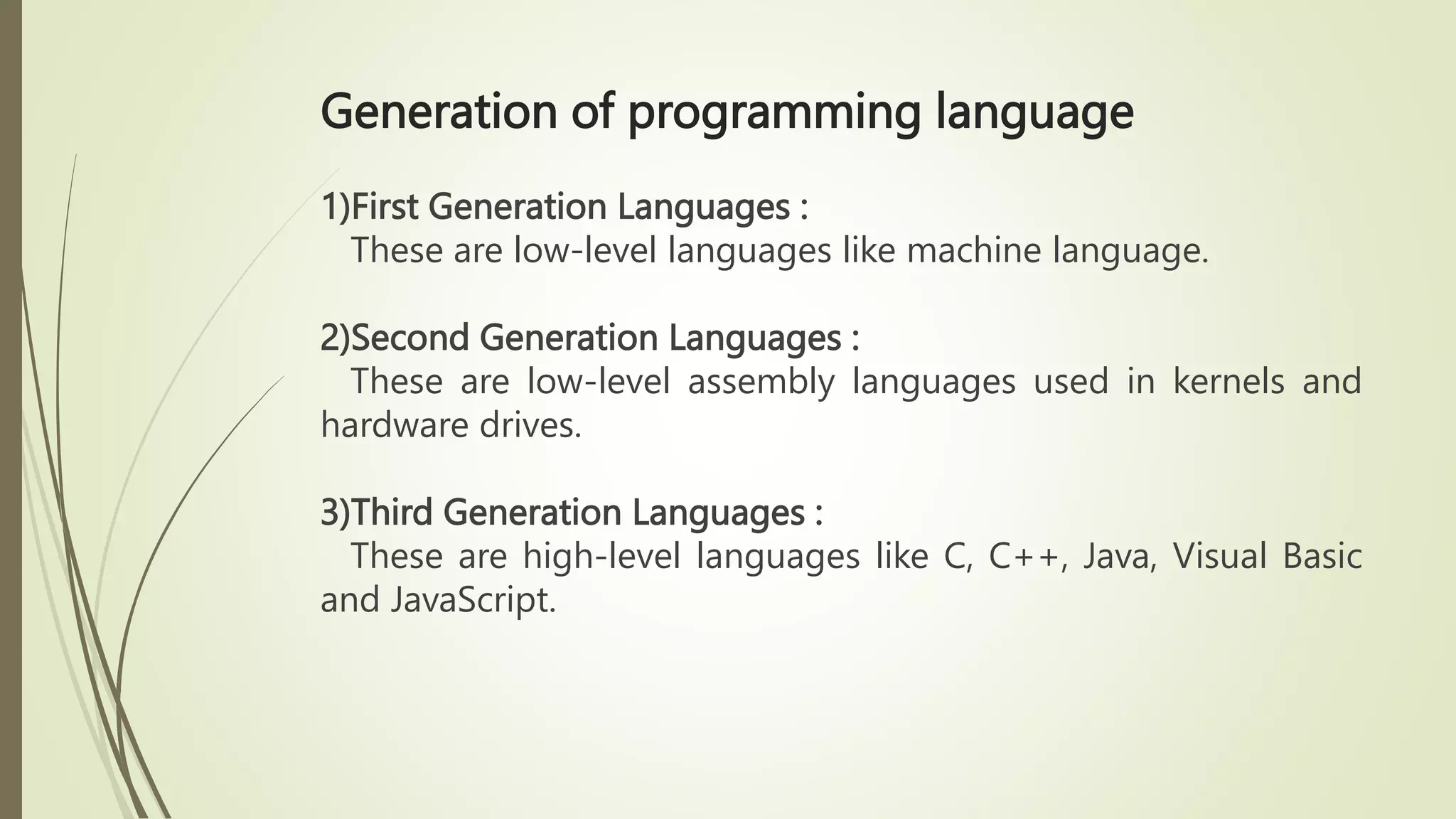 Generation of programming language
1)First Generation Languages :
These are low-level languages like machine language.
2)Second Generation Languages :
These are low-level assembly languages used in kernels and
hardware drives.
3)Third Generation Languages :
These are high-level languages like C, C++, Java, Visual Basic
and JavaScript.
 