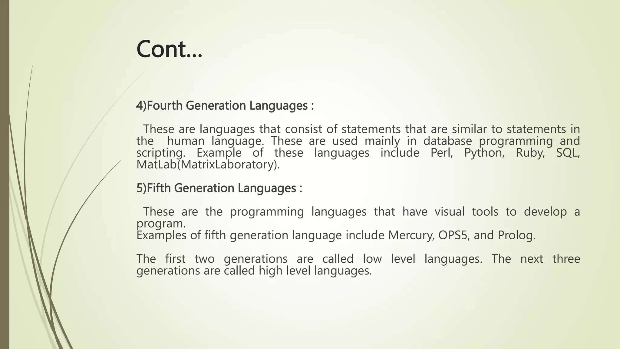 Cont…
4)Fourth Generation Languages :
These are languages that consist of statements that are similar to statements in
the human language. These are used mainly in database programming and
scripting. Example of these languages include Perl, Python, Ruby, SQL,
MatLab(MatrixLaboratory).
5)Fifth Generation Languages :
These are the programming languages that have visual tools to develop a
program.
Examples of fifth generation language include Mercury, OPS5, and Prolog.
The first two generations are called low level languages. The next three
generations are called high level languages.
 