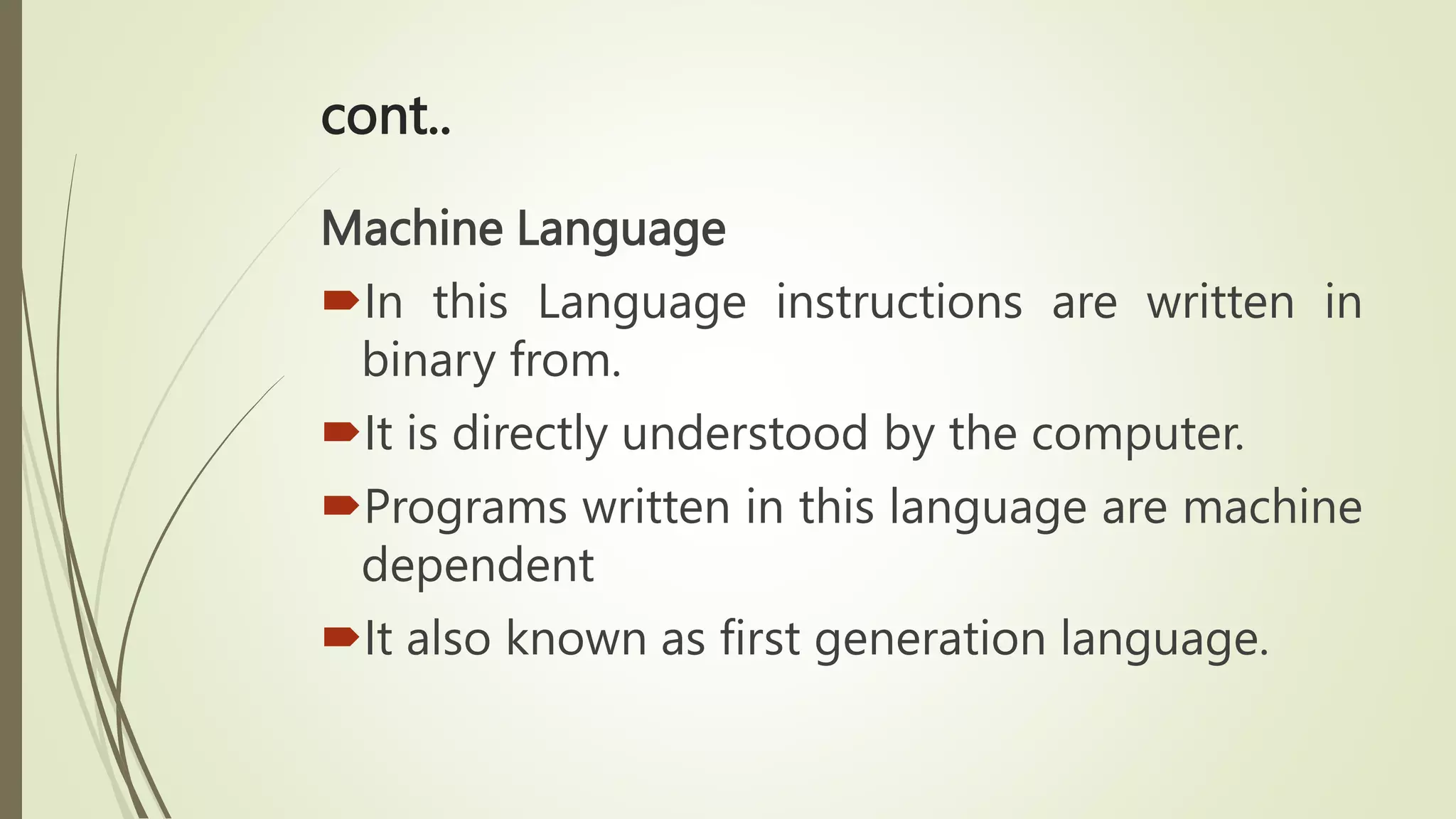 cont..
Machine Language
In this Language instructions are written in
binary from.
It is directly understood by the computer.
Programs written in this language are machine
dependent
It also known as first generation language.
 