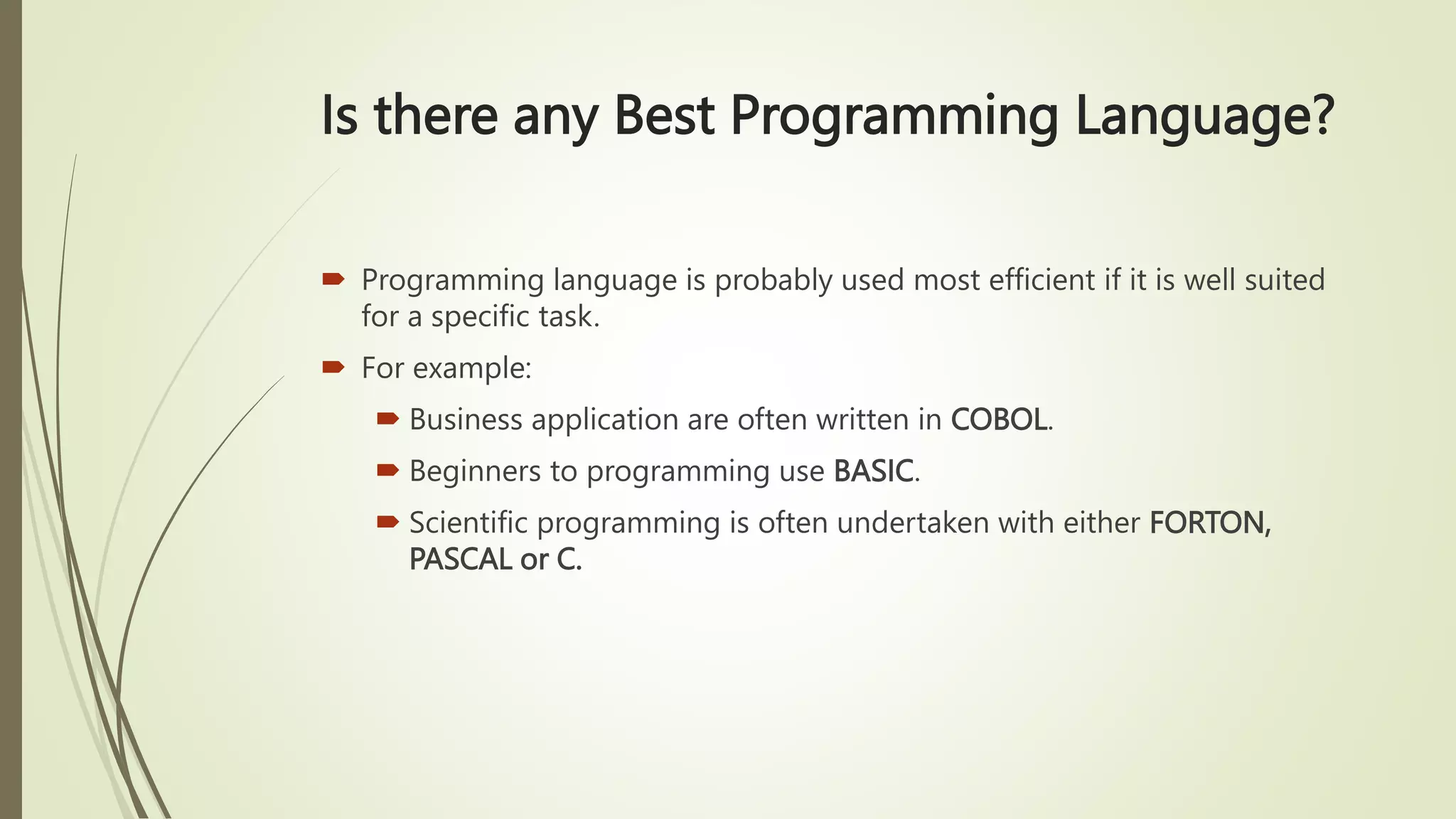 Is there any Best Programming Language?
 Programming language is probably used most efficient if it is well suited
for a specific task.
 For example:
 Business application are often written in COBOL.
 Beginners to programming use BASIC.
 Scientific programming is often undertaken with either FORTON,
PASCAL or C.
 