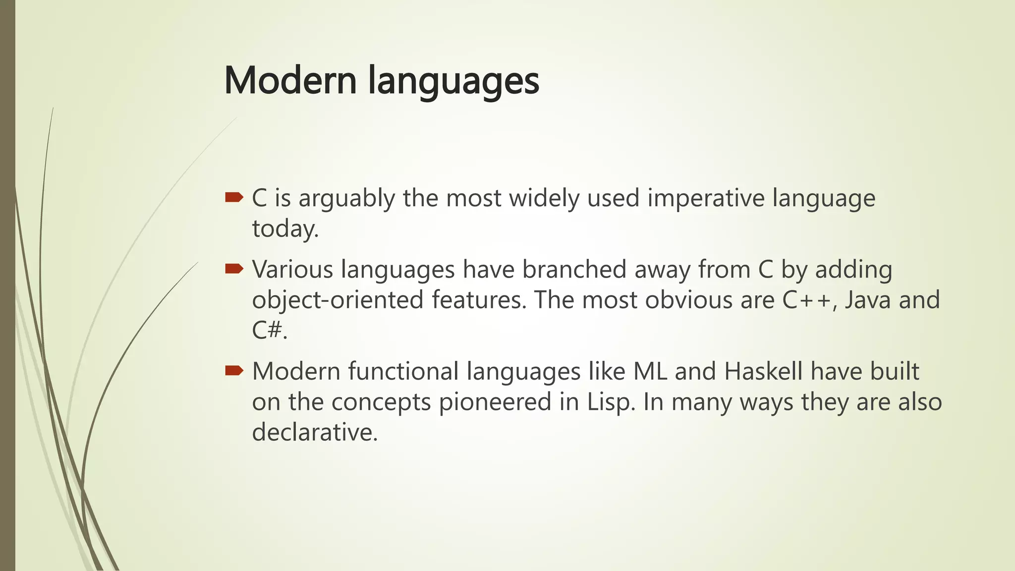 Modern languages
 C is arguably the most widely used imperative language
today.
 Various languages have branched away from C by adding
object-oriented features. The most obvious are C++, Java and
C#.
 Modern functional languages like ML and Haskell have built
on the concepts pioneered in Lisp. In many ways they are also
declarative.
 