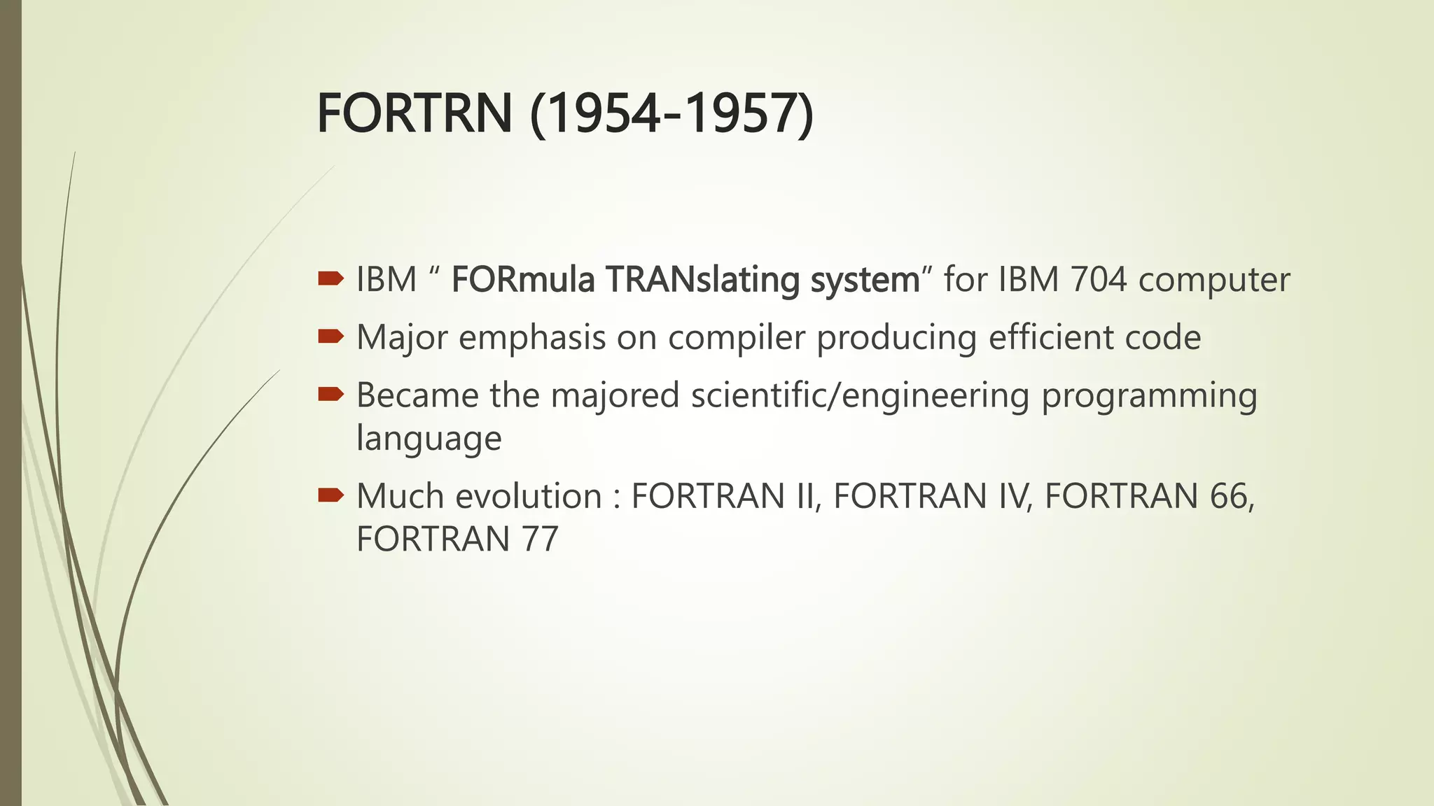 FORTRN (1954-1957)
 IBM “ FORmula TRANslating system” for IBM 704 computer
 Major emphasis on compiler producing efficient code
 Became the majored scientific/engineering programming
language
 Much evolution : FORTRAN II, FORTRAN IV, FORTRAN 66,
FORTRAN 77
 