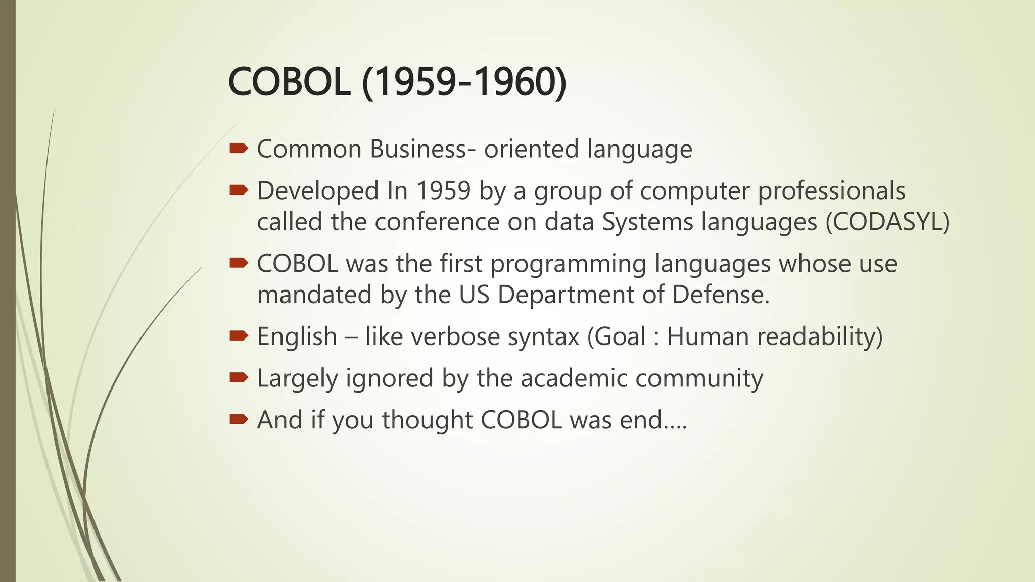 COBOL (1959-1960)
 Common Business- oriented language
 Developed In 1959 by a group of computer professionals
called the conference on data Systems languages (CODASYL)
 COBOL was the first programming languages whose use
mandated by the US Department of Defense.
 English – like verbose syntax (Goal : Human readability)
 Largely ignored by the academic community
 And if you thought COBOL was end….
 