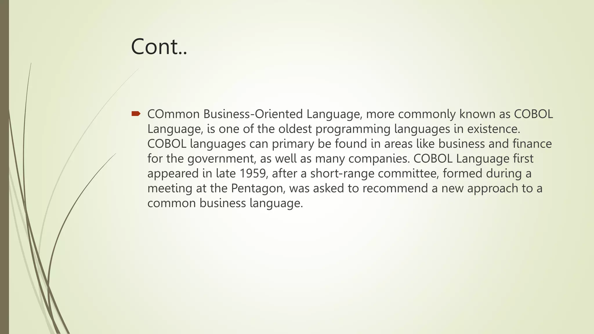 Cont..
 COmmon Business-Oriented Language, more commonly known as COBOL
Language, is one of the oldest programming languages in existence.
COBOL languages can primary be found in areas like business and finance
for the government, as well as many companies. COBOL Language first
appeared in late 1959, after a short-range committee, formed during a
meeting at the Pentagon, was asked to recommend a new approach to a
common business language.
 