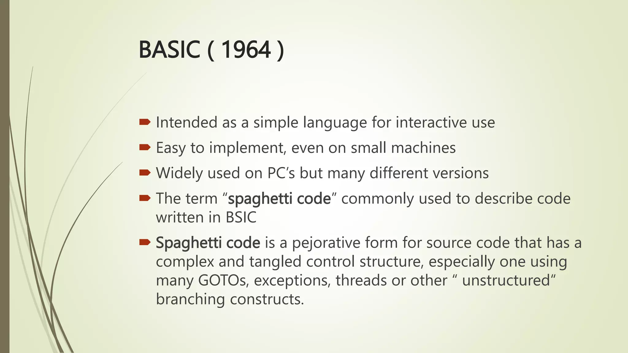 BASIC ( 1964 )
 Intended as a simple language for interactive use
 Easy to implement, even on small machines
 Widely used on PC’s but many different versions
 The term “spaghetti code” commonly used to describe code
written in BSIC
 Spaghetti code is a pejorative form for source code that has a
complex and tangled control structure, especially one using
many GOTOs, exceptions, threads or other “ unstructured“
branching constructs.
 