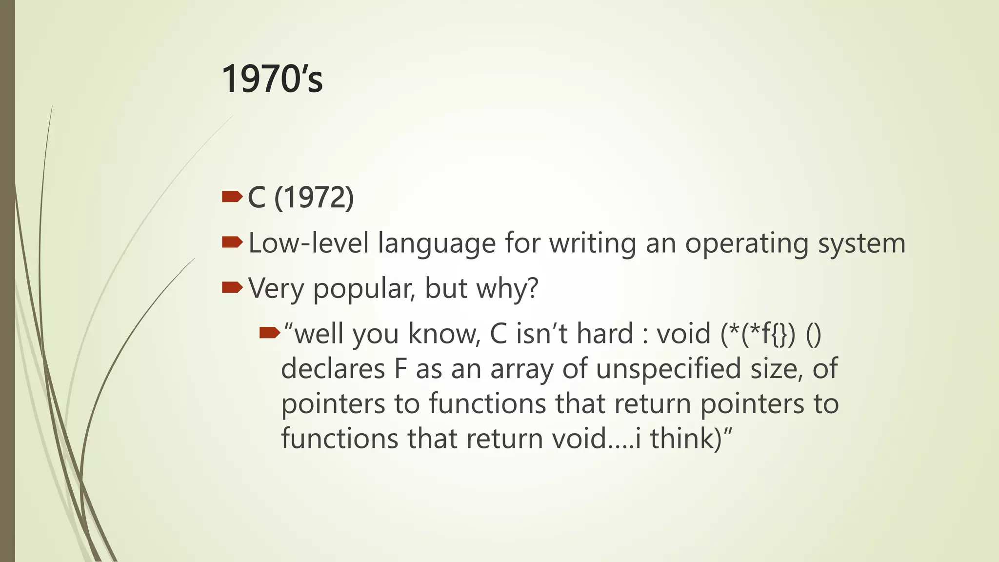 1970’s
C (1972)
Low-level language for writing an operating system
Very popular, but why?
“well you know, C isn’t hard : void (*(*f{}) ()
declares F as an array of unspecified size, of
pointers to functions that return pointers to
functions that return void….i think)”
 