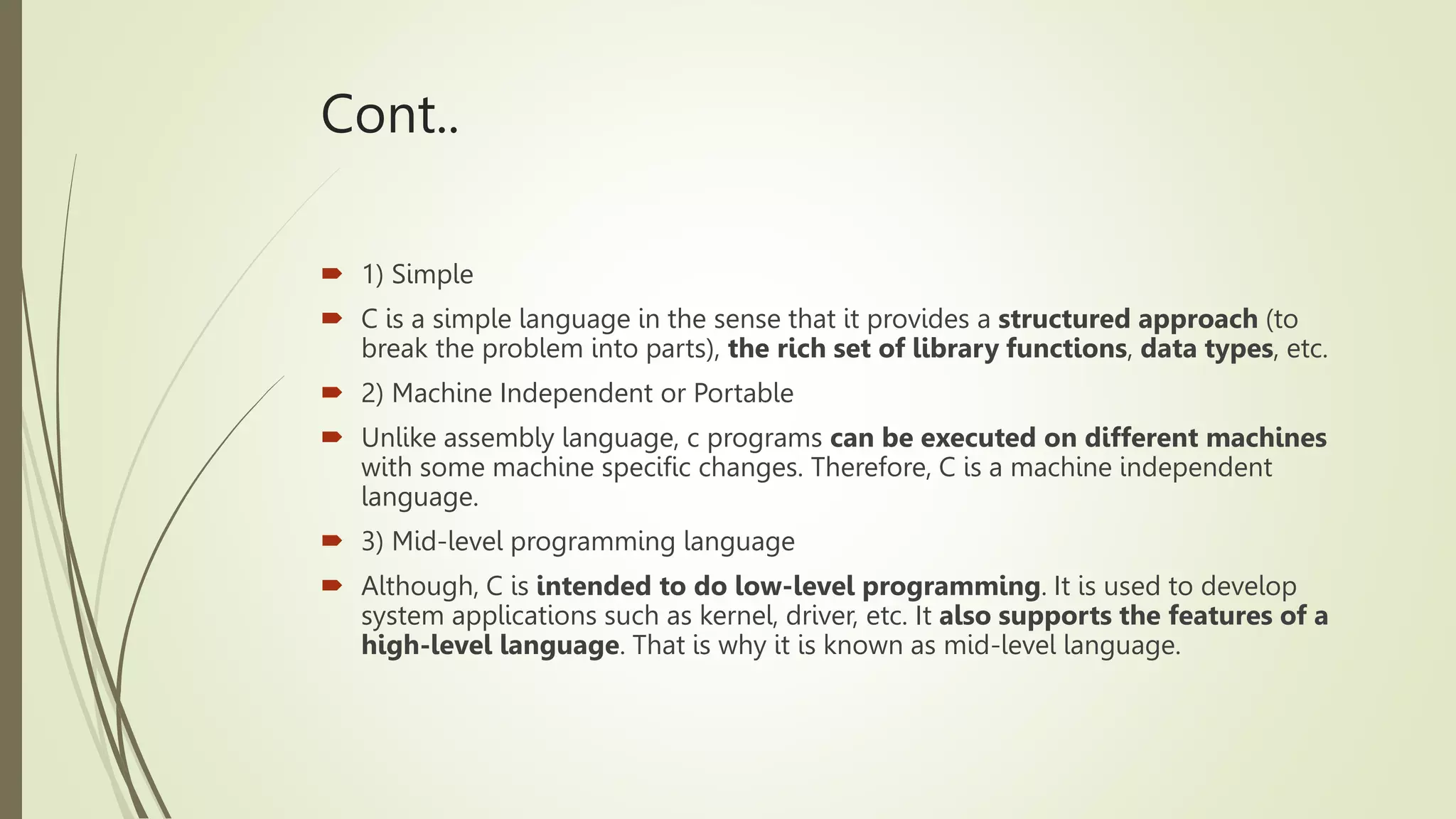 Cont..
 1) Simple
 C is a simple language in the sense that it provides a structured approach (to
break the problem into parts), the rich set of library functions, data types, etc.
 2) Machine Independent or Portable
 Unlike assembly language, c programs can be executed on different machines
with some machine specific changes. Therefore, C is a machine independent
language.
 3) Mid-level programming language
 Although, C is intended to do low-level programming. It is used to develop
system applications such as kernel, driver, etc. It also supports the features of a
high-level language. That is why it is known as mid-level language.
 