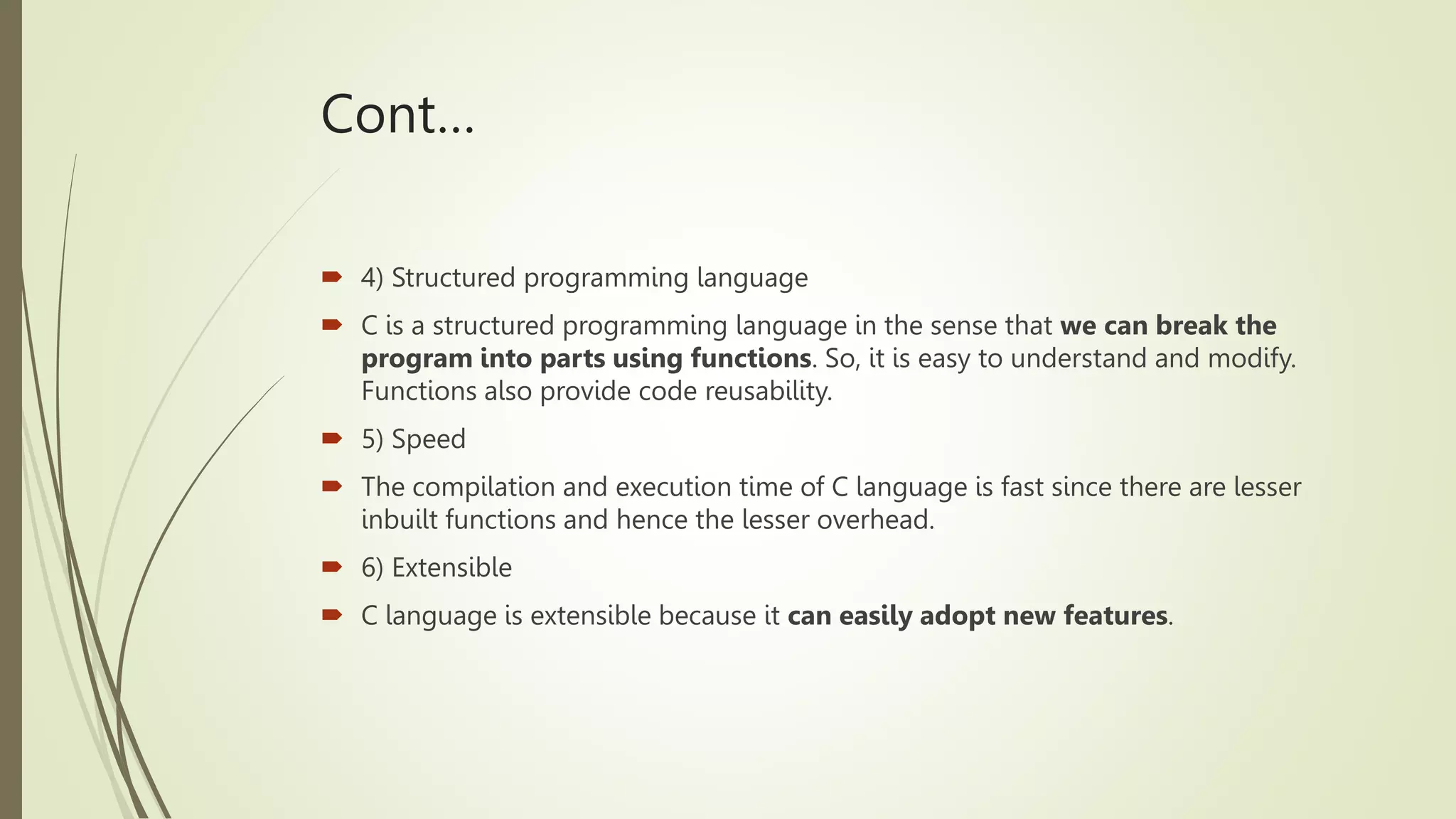 Cont…
 4) Structured programming language
 C is a structured programming language in the sense that we can break the
program into parts using functions. So, it is easy to understand and modify.
Functions also provide code reusability.
 5) Speed
 The compilation and execution time of C language is fast since there are lesser
inbuilt functions and hence the lesser overhead.
 6) Extensible
 C language is extensible because it can easily adopt new features.
 