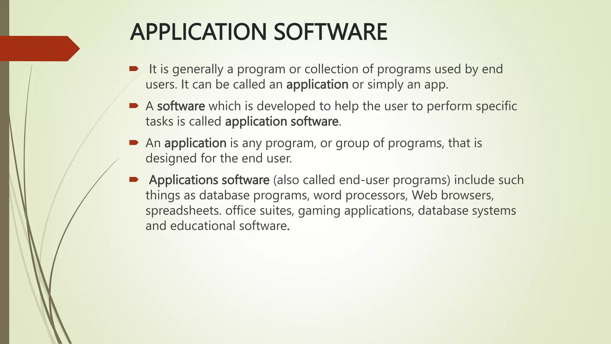 APPLICATION SOFTWARE
 It is generally a program or collection of programs used by end
users. It can be called an application or simply an app.
 A software which is developed to help the user to perform specific
tasks is called application software.
 An application is any program, or group of programs, that is
designed for the end user.
 Applications software (also called end-user programs) include such
things as database programs, word processors, Web browsers,
spreadsheets. office suites, gaming applications, database systems
and educational software.
 