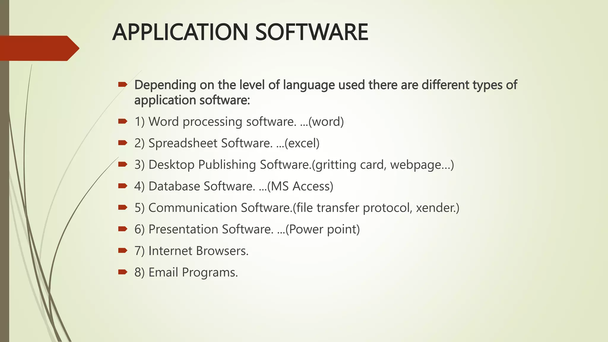 APPLICATION SOFTWARE
 Depending on the level of language used there are different types of
application software:
 1) Word processing software. ...(word)
 2) Spreadsheet Software. ...(excel)
 3) Desktop Publishing Software.(gritting card, webpage…)
 4) Database Software. ...(MS Access)
 5) Communication Software.(file transfer protocol, xender.)
 6) Presentation Software. ...(Power point)
 7) Internet Browsers.
 8) Email Programs.
 