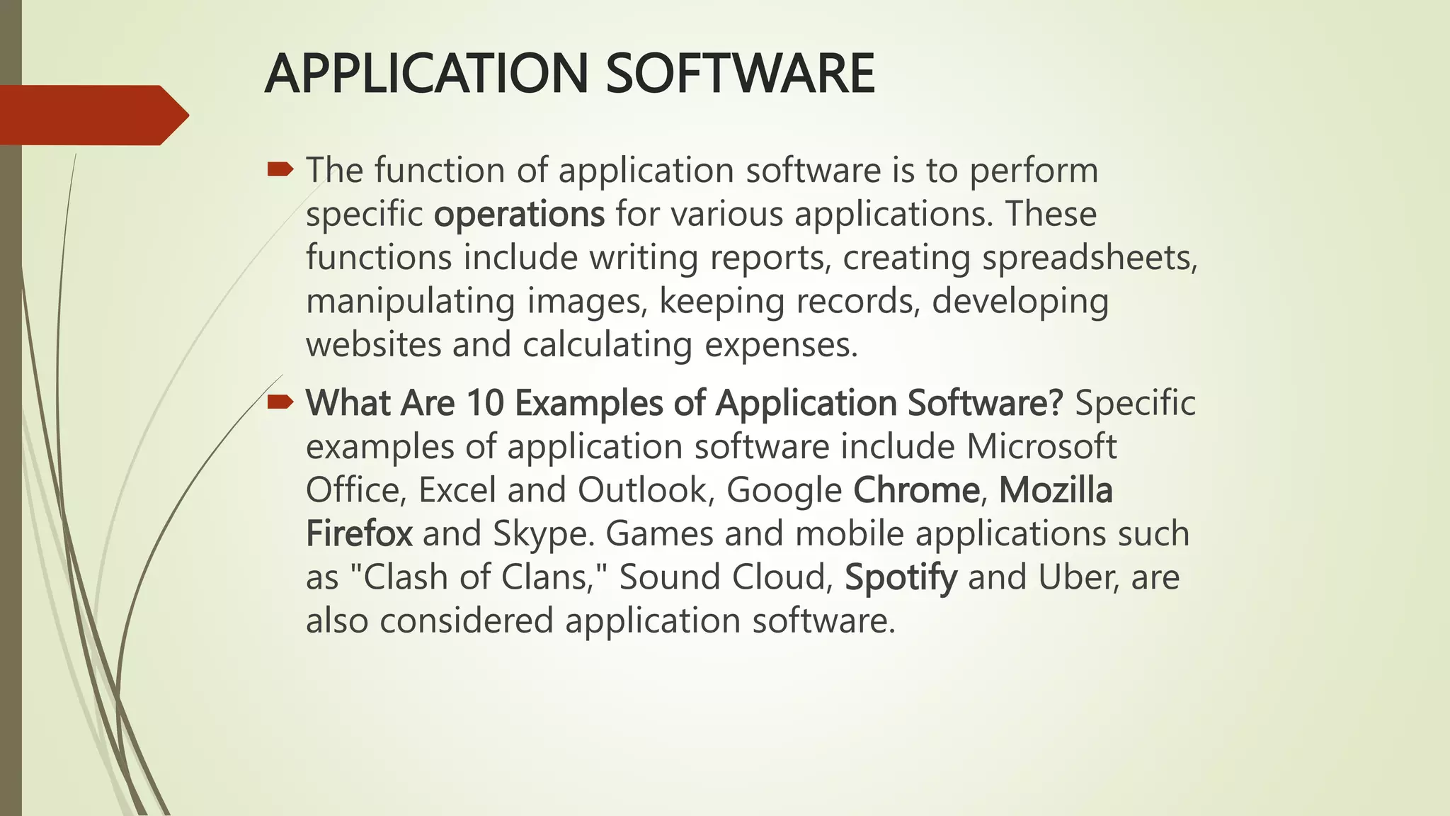 APPLICATION SOFTWARE
 The function of application software is to perform
specific operations for various applications. These
functions include writing reports, creating spreadsheets,
manipulating images, keeping records, developing
websites and calculating expenses.
 What Are 10 Examples of Application Software? Specific
examples of application software include Microsoft
Office, Excel and Outlook, Google Chrome, Mozilla
Firefox and Skype. Games and mobile applications such
as "Clash of Clans," Sound Cloud, Spotify and Uber, are
also considered application software.
 