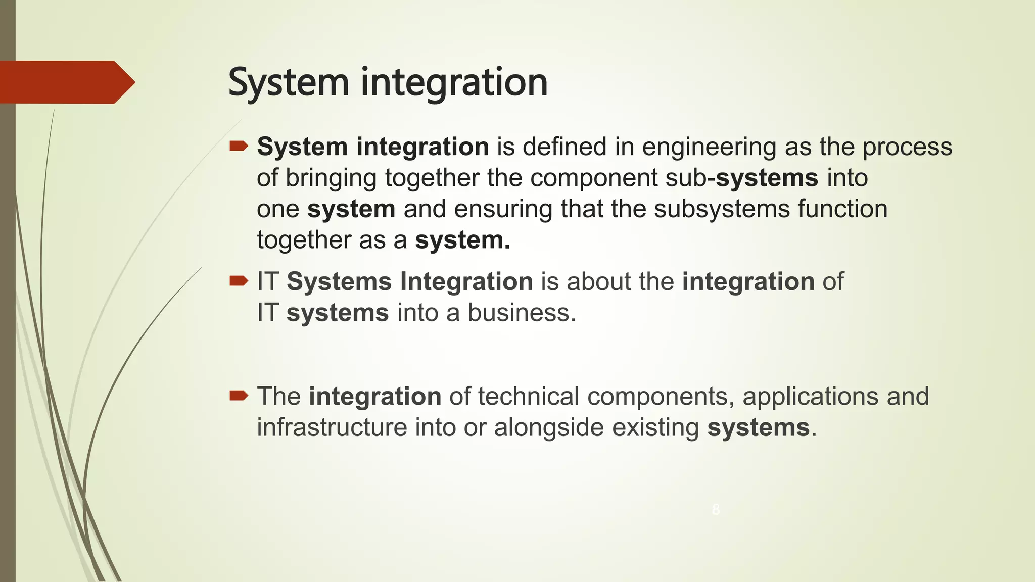 System integration
 System integration is defined in engineering as the process
of bringing together the component sub-systems into
one system and ensuring that the subsystems function
together as a system.
 IT Systems Integration is about the integration of
IT systems into a business.
 The integration of technical components, applications and
infrastructure into or alongside existing systems.
8
 
