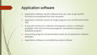 Application software
 Application software are the software that user uses to get specific
functions accomplished from the computer.
 Application software consist of single program such as Microsoft’s Note
Pad.
 It may also consist of a collection of programs, known as Software
packages. Like word processing programs, spreadsheet programs,
Database program.
 Accounting program and presentation tools are all application software
packages.
 Application software is controlled by system software
10
 