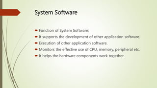 System Software
 Function of System Software:
 It supports the development of other application software.
 Execution of other application software.
 Monitors the effective use of CPU, memory, peripheral etc.
 It helps the hardware components work together.
 