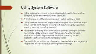 Utility System Software
 Utility software is a type of system software designed to help analyze,
configure, optimize and maintain the computer.
 A single piece of utility software is usually called a utility or tool.
 Utility software should not be confused with application software, which
allows user to do things like creating text documents, playing games,
listening to music or surfing the web.
 Rather than providing these kinds of user-oriented or output-oriented
functionally, utility software usually focuses on how the computer
infrastructure (including computer hardware, operating system ,
application software and data storage) operates.
 Due to this focus, utilities are often rather than technical and targeted at
people with an advanced level of computer knowledge.
 