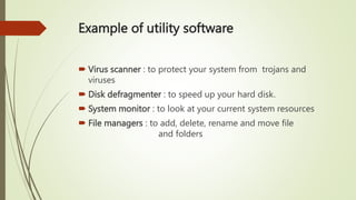 Example of utility software
 Virus scanner : to protect your system from trojans and
viruses
 Disk defragmenter : to speed up your hard disk.
 System monitor : to look at your current system resources
 File managers : to add, delete, rename and move file
and folders
 
