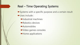 Real – Time Operating Systems
Systems with a specific purpose and a certain result
Uses include :
Industrial machines
Robotics devices
Automobiles
Video games consoles
Home applications
 