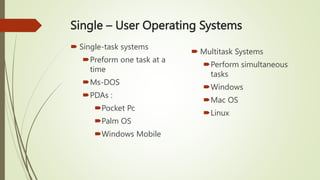 Single – User Operating Systems
 Single-task systems
Preform one task at a
time
Ms-DOS
PDAs :
Pocket Pc
Palm OS
Windows Mobile
 Multitask Systems
Perform simultaneous
tasks
Windows
Mac OS
Linux
 