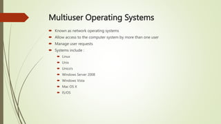 Multiuser Operating Systems
 Known as network operating systems
 Allow access to the computer system by more than one user
 Manage user requests
 Systems include :
 Linux
 Unix
 Unico's
 Windows Server 2008
 Windows Vista
 Mac OS X
 I5/OS
 