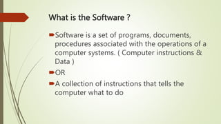 What is the Software ?
Software is a set of programs, documents,
procedures associated with the operations of a
computer systems. ( Computer instructions &
Data )
OR
A collection of instructions that tells the
computer what to do
 