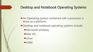 Desktop and Notebook Operating Systems
An Operating system combined with a processor is
know as a platform.
Desktop and notebook operating systems include:
Microsoft windows
Mac OS
Linux
UNIX
 