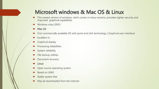 Microsoft windows & Mac OS & Linux
 This newest version of windows, witch comes in many versions, provides tighter security and
improved graphical capabilities.
 Windows vista (2007)
 Mac OS
 First commercially available OS with point-and click technology ( Graphical user interface)
 Excellent in:
 Graphical display
 Processing reliabilities
 System reliability
 File backup utilities
 Document recovery
 Linux
 Open source operating system
 Based on UNIX
 Stable system free
 May be downloaded from the internet
 