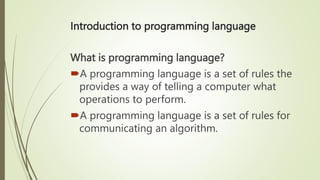 Introduction to programming language
What is programming language?
A programming language is a set of rules the
provides a way of telling a computer what
operations to perform.
A programming language is a set of rules for
communicating an algorithm.
 