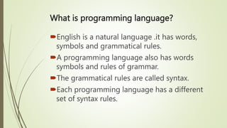 What is programming language?
English is a natural language .it has words,
symbols and grammatical rules.
A programming language also has words
symbols and rules of grammar.
The grammatical rules are called syntax.
Each programming language has a different
set of syntax rules.
 