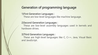 Generation of programming language
1)First Generation Languages :
These are low-level languages like machine language.
2)Second Generation Languages :
These are low-level assembly languages used in kernels and
hardware drives.
3)Third Generation Languages :
These are high-level languages like C, C++, Java, Visual Basic
and JavaScript.
 