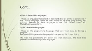 Cont…
4)Fourth Generation Languages :
These are languages that consist of statements that are similar to statements in
the human language. These are used mainly in database programming and
scripting. Example of these languages include Perl, Python, Ruby, SQL,
MatLab(MatrixLaboratory).
5)Fifth Generation Languages :
These are the programming languages that have visual tools to develop a
program.
Examples of fifth generation language include Mercury, OPS5, and Prolog.
The first two generations are called low level languages. The next three
generations are called high level languages.
 
