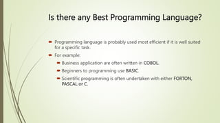 Is there any Best Programming Language?
 Programming language is probably used most efficient if it is well suited
for a specific task.
 For example:
 Business application are often written in COBOL.
 Beginners to programming use BASIC.
 Scientific programming is often undertaken with either FORTON,
PASCAL or C.
 