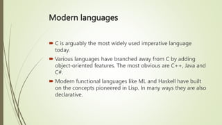 Modern languages
 C is arguably the most widely used imperative language
today.
 Various languages have branched away from C by adding
object-oriented features. The most obvious are C++, Java and
C#.
 Modern functional languages like ML and Haskell have built
on the concepts pioneered in Lisp. In many ways they are also
declarative.
 